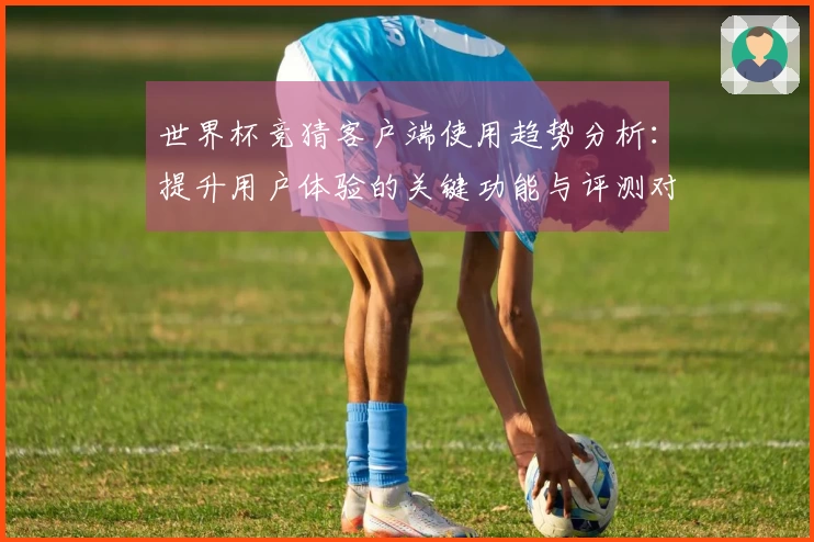 世界杯竞猜客户端使用趋势分析：提升用户体验的关键功能与评测对比