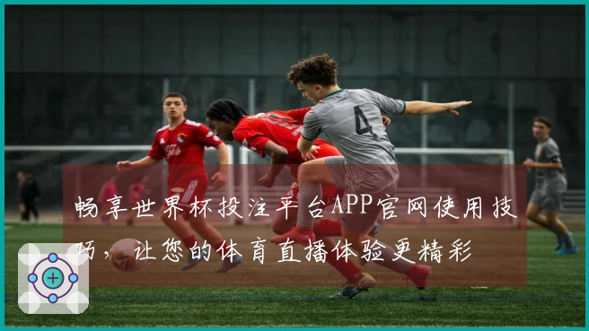 畅享世界杯投注平台APP官网使用技巧，让您的体育直播体验更精彩