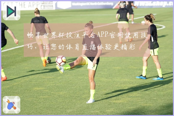 畅享世界杯投注平台APP官网使用技巧，让您的体育直播体验更精彩